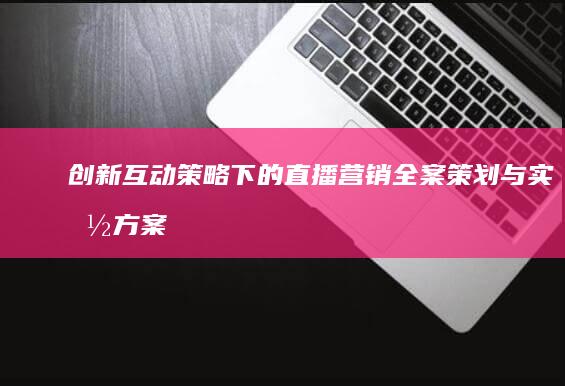 创新互动策略下的直播营销全案策划与实施方案